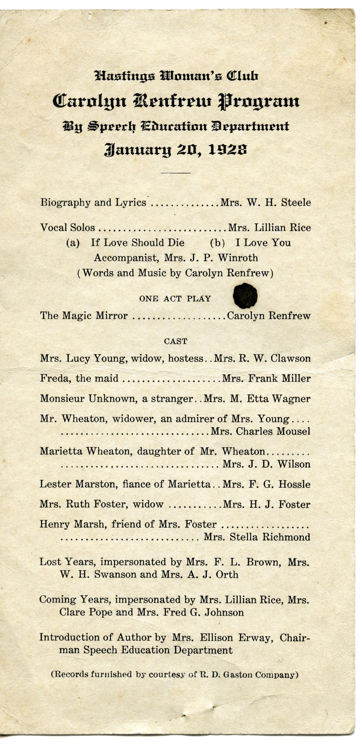 Carolyn Renfrew Program Reads: Hastings Woman's Club Carolyn Renfrew Program By Speech Education Department January 20, 1928 - Biography and Lyrics...Mrs. W.H. Steele Vocal Solos... Mrs. Lillian Rice (a) If Love Should Die (b) I Love You Accompanist, Mrs. J. P. Winroth (Words and Music by Carolyn Renfrew) ONE ACT PLAY The Magic Mirror...Carolyn Renfrew CAST Mrs. Lucy young, widow, hostess...Mrs. R.W. Clawson Freda, the maid...Mrs. Frank Miller Monsieur Unknown, a stranger...Mrs. M. Etta Wagner Mr Wheaton, widower, an admirer of Mrs. Young...Mrs. Charles Mousel Marietta Wheaton, daughter of Mr. Wheaton...Mrs. J.D. Wilson Lester Marston, fiance of Marietta...Mrs. F.G. Hossle Mrs. Ruth Foster, widow...Mrs. H.J. Foster Henry Marsh, friend of Mrs. Foster...Mrs. Stella Richmond Lost Years, impersonated by Mrs. F. L Brown, Mrs. W. H. Swanson and Mrs. A. J. Orth Coming Years, impersonated by Mrs. Lillian Rice, Mrs. Clare Pope and Mrs. Fred G. Johnson Introduction of Author by Mrs. Ellison Erway, Chairman Speech Education Department (Records furnished by courtesy of R.D. Gaston Company)